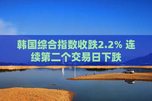 韩国综合指数收跌2.2% 连续第二个交易日下跌