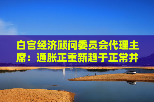 白宫经济顾问委员会代理主席：通胀正重新趋于正常并回落至历史区间