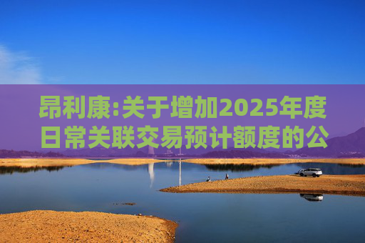 昂利康:关于增加2025年度日常关联交易预计额度的公告