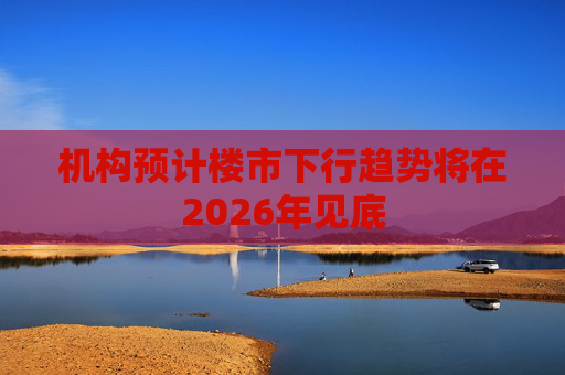 机构预计楼市下行趋势将在2026年见底