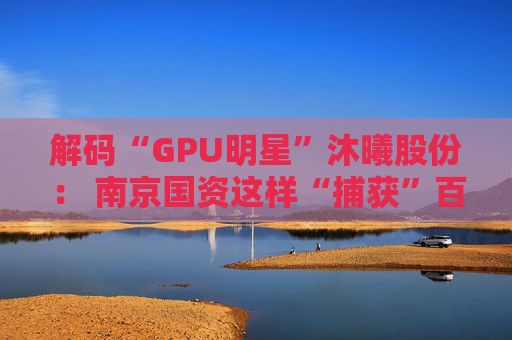 解码“GPU明星”沐曦股份： 南京国资这样“捕获”百亿级硬核IPO