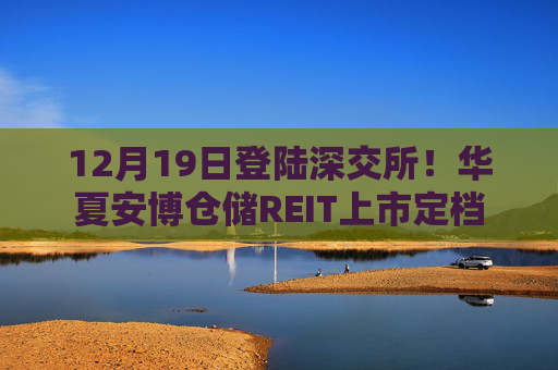 12月19日登陆深交所！华夏安博仓储REIT上市定档