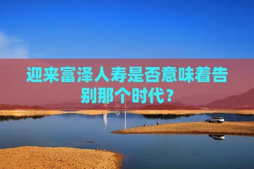 迎来富泽人寿是否意味着告别那个时代？  第1张