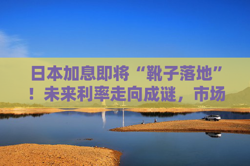 日本加息即将“靴子落地”！未来利率走向成谜，市场神经紧绷