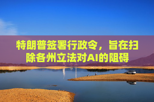 特朗普签署行政令，旨在扫除各州立法对AI的阻碍