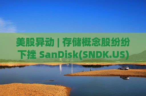 美股异动 | 存储概念股纷纷下挫 SanDisk(SNDK.US)跌超12%