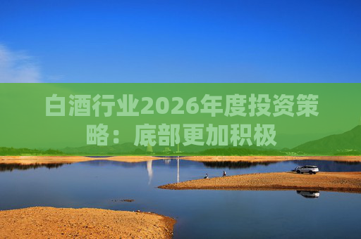 白酒行业2026年度投资策略：底部更加积极