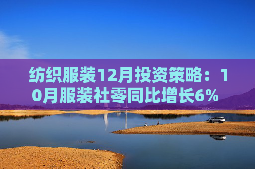 纺织服装12月投资策略：10月服装社零同比增长6% 11月越南中国纺服出口持续承压