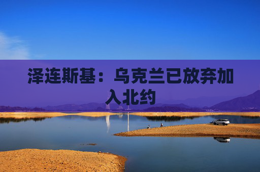 泽连斯基：乌克兰已放弃加入北约