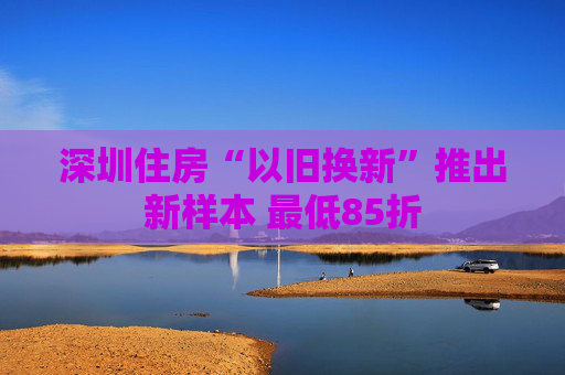 深圳住房“以旧换新”推出新样本 最低85折