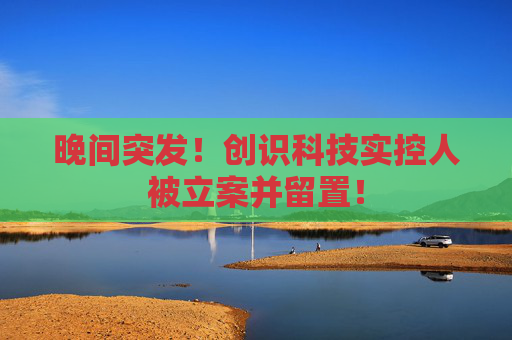 晚间突发!创识科技实控人被立案并留置!