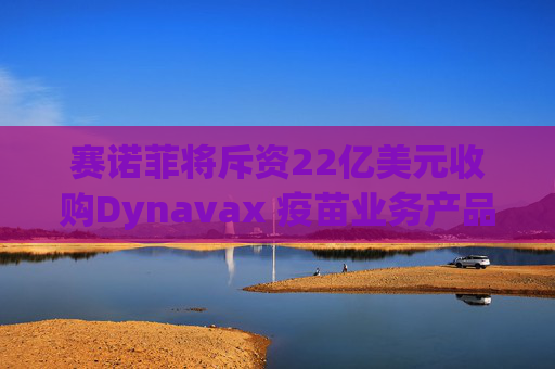赛诺菲将斥资22亿美元收购Dynavax 疫苗业务产品线将新增带状疱疹疫苗