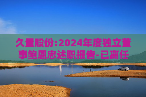 久量股份:2024年度独立董事鲍恩忠述职报告-已离任