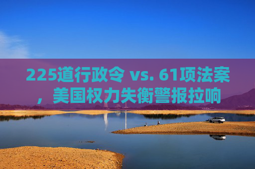 225道行政令 vs. 61项法案，美国权力失衡警报拉响