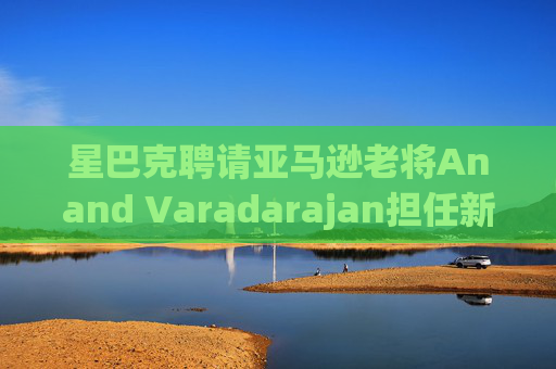 星巴克聘请亚马逊老将Anand Varadarajan担任新任首席技术官