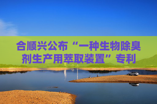 合顺兴公布“一种生物除臭剂生产用萃取装置”专利