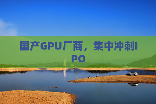 国产GPU厂商，集中冲刺IPO