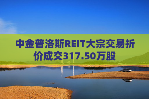 中金普洛斯REIT大宗交易折价成交317.50万股