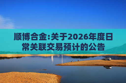 顺博合金:关于2026年度日常关联交易预计的公告