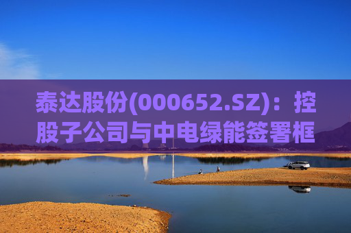 泰达股份(000652.SZ):控股子公司与中电绿能签署框架合作协议 第1张 泰达股份(000652.SZ):控股子公司与中电绿能签署框架合作协议 第1张