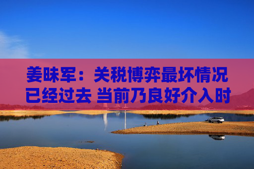 姜昧军：关税博弈最坏情况已经过去 当前乃良好介入时机