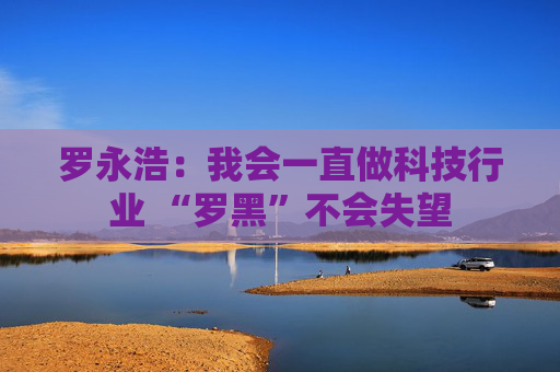 罗永浩：我会一直做科技行业 “罗黑”不会失望