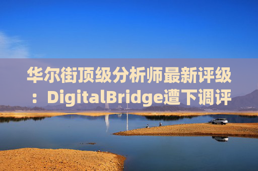 华尔街顶级分析师最新评级：DigitalBridge遭下调评级
