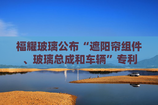 福耀玻璃公布“遮阳帘组件、玻璃总成和车辆”专利