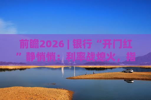 前瞻2026 | 银行“开门红”静悄悄:利率战熄火,指标考核硝烟四起