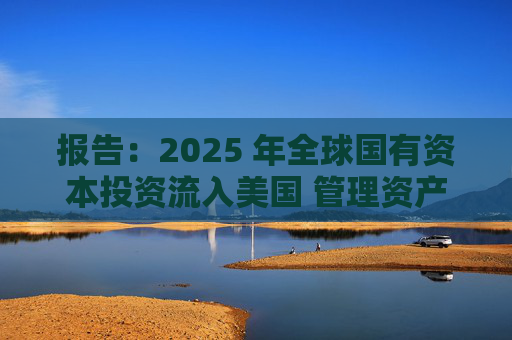 报告：2025 年全球国有资本投资流入美国 管理资产规模突破60万亿美元创历史新高
