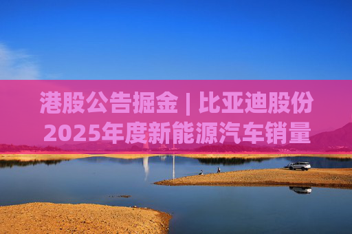 港股公告掘金 | 比亚迪股份2025年度新能源汽车销量约460.24万辆 同比增长7.73%  第1张