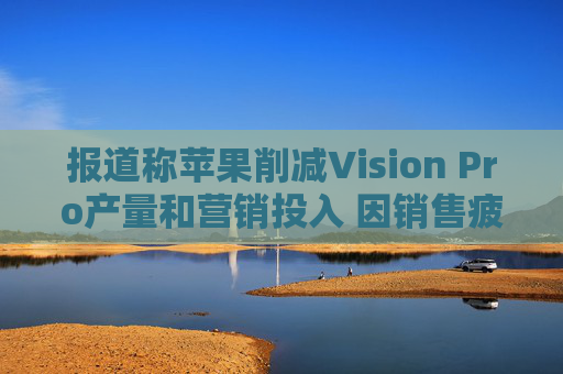 报道称苹果削减Vision Pro产量和营销投入 因销售疲软