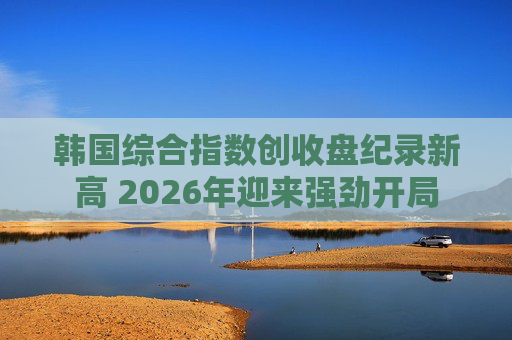 韩国综合指数创收盘纪录新高 2026年迎来强劲开局
