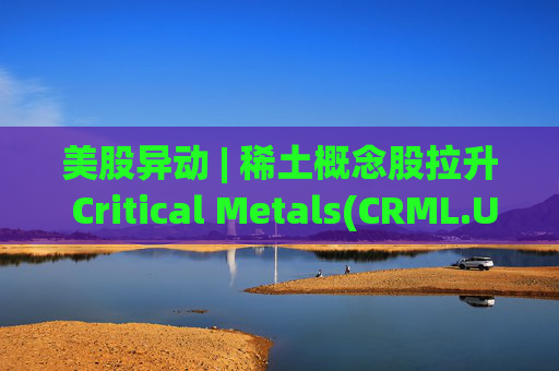 美股异动 | 稀土概念股拉升 Critical Metals(CRML.US)涨超13%  第1张