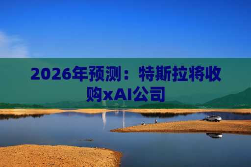 2026年预测：特斯拉将收购xAI公司