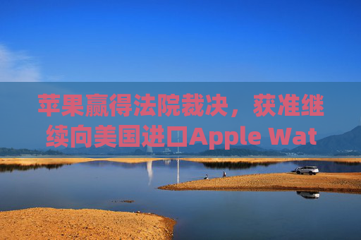 苹果赢得法院裁决，获准继续向美国进口Apple Watch