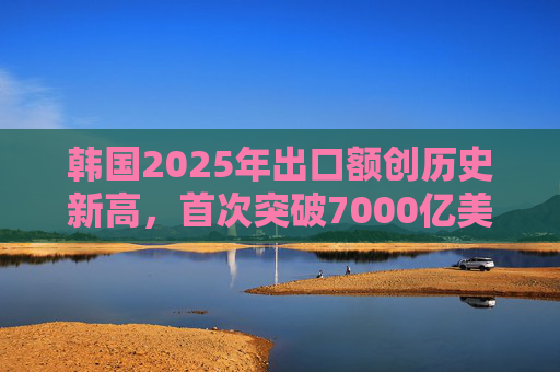 韩国2025年出口额创历史新高，首次突破7000亿美元