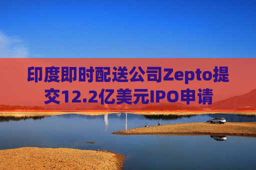 印度即时配送公司Zepto提交12.2亿美元IPO申请