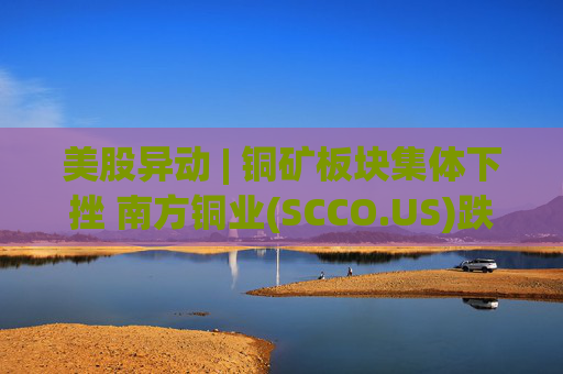 美股异动 | 铜矿板块集体下挫 南方铜业(SCCO.US)跌逾3%