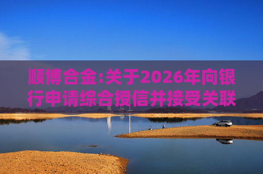 顺博合金:关于2026年向银行申请综合授信并接受关联方提供担保的公告  第1张