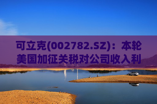 可立克(002782.SZ)：本轮美国加征关税对公司收入利润的影响较小  第1张