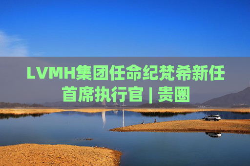 LVMH集团任命纪梵希新任首席执行官 | 贵圈