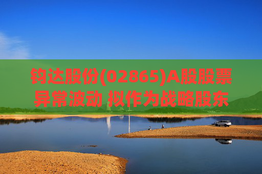 钧达股份(02865)A股股票异常波动 拟作为战略股东投资尚翼光电及未来进行太空钙钛矿产品产业化落地