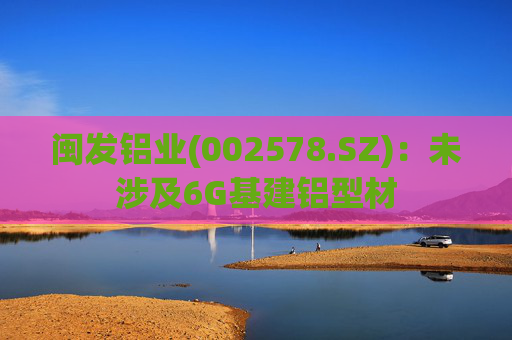 闽发铝业(002578.SZ)：未涉及6G基建铝型材