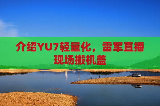 介绍YU7轻量化，雷军直播现场搬机盖