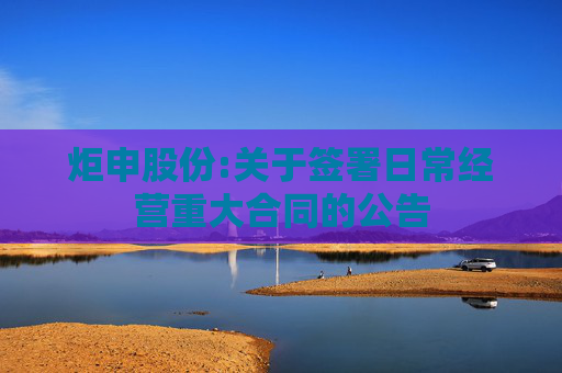 炬申股份:关于签署日常经营重大合同的公告