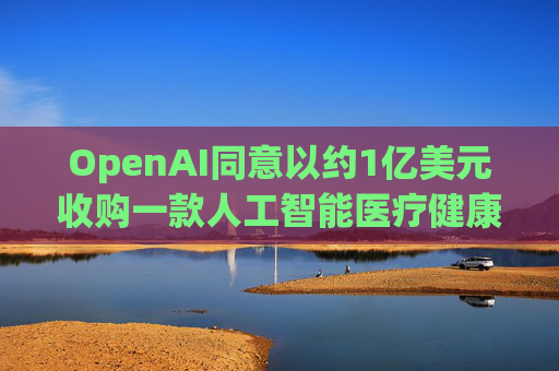 OpenAI同意以约1亿美元收购一款人工智能医疗健康应用