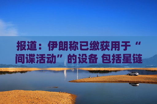 报道：伊朗称已缴获用于“间谍活动”的设备 包括星链在内