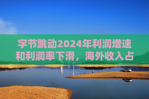 字节跳动2024年利润增速和利润率下滑，海外收入占比达历史最高