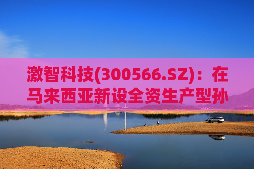激智科技(300566.SZ)：在马来西亚新设全资生产型孙公司，目前厂房建设中